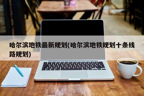 哈尔滨地铁最新规划(哈尔滨地铁规划十条线路规划)