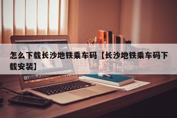 怎么下载长沙地铁乘车码【长沙地铁乘车码下载安装】