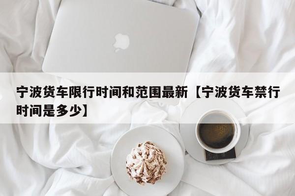 宁波货车限行时间和范围最新【宁波货车禁行时间是多少】