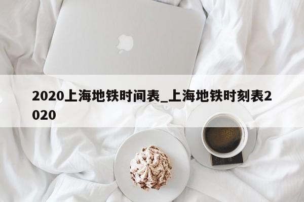 2020上海地铁时间表_上海地铁时刻表2020