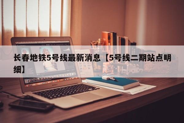 长春地铁5号线最新消息【5号线二期站点明细】