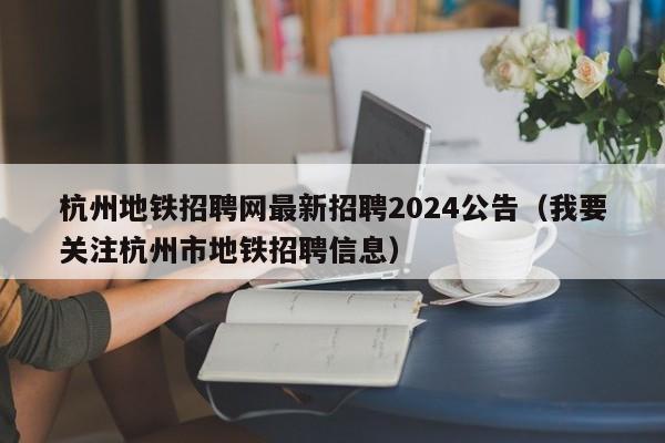 杭州地铁招聘网最新招聘2024公告（我要关注杭州市地铁招聘信息）