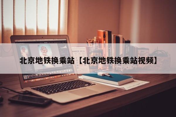 北京地铁换乘站【北京地铁换乘站视频】