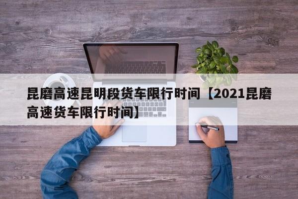 昆磨高速昆明段货车限行时间【2021昆磨高速货车限行时间】