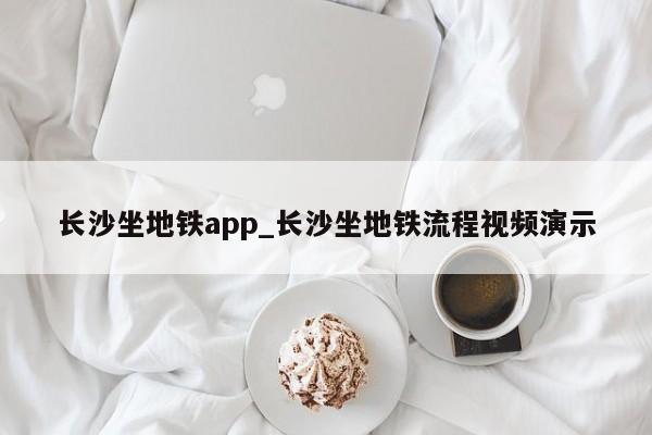 长沙坐地铁app_长沙坐地铁流程视频演示