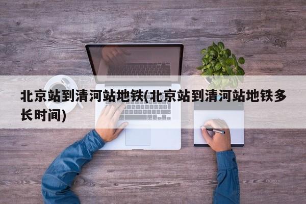 北京站到清河站地铁(北京站到清河站地铁多长时间)