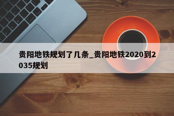 贵阳地铁规划了几条_贵阳地铁2020到2035规划