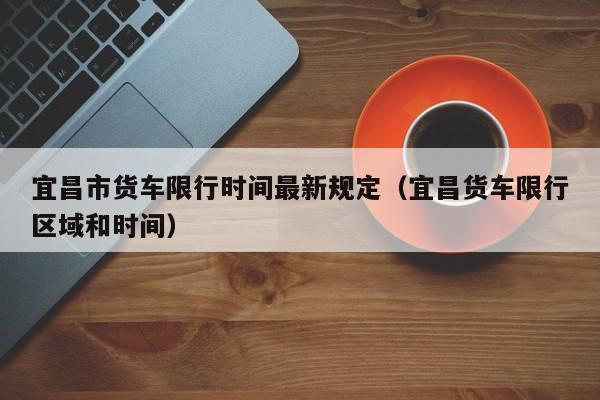 宜昌市货车限行时间最新规定（宜昌货车限行区域和时间）