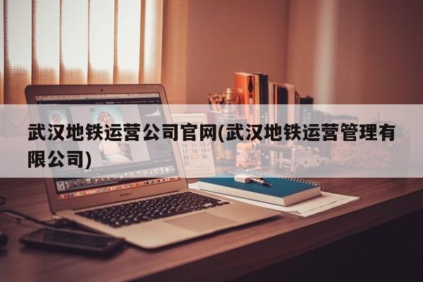 武汉地铁运营公司官网(武汉地铁运营管理有限公司)