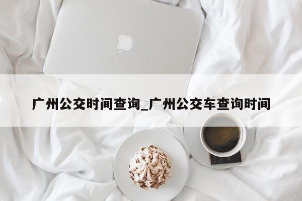 广州公交时间查询_广州公交车查询时间