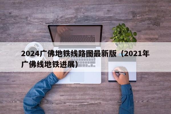 2024广佛地铁线路图最新版（2021年广佛线地铁进展）