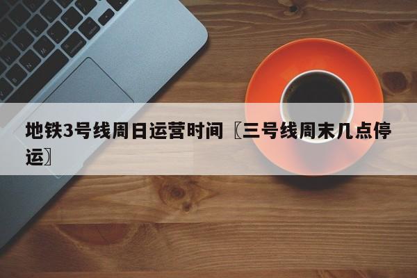 地铁3号线周日运营时间〖三号线周末几点停运〗