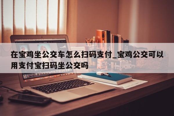 在宝鸡坐公交车怎么扫码支付_宝鸡公交可以用支付宝扫码坐公交吗
