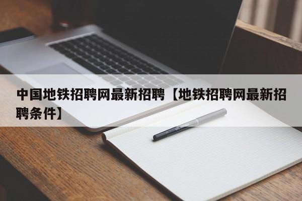 中国地铁招聘网最新招聘【地铁招聘网最新招聘条件】