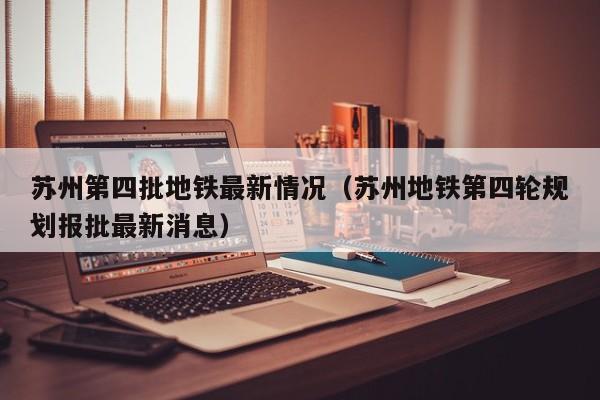 苏州第四批地铁最新情况（苏州地铁第四轮规划报批最新消息）