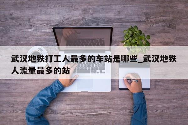 武汉地铁打工人最多的车站是哪些_武汉地铁人流量最多的站