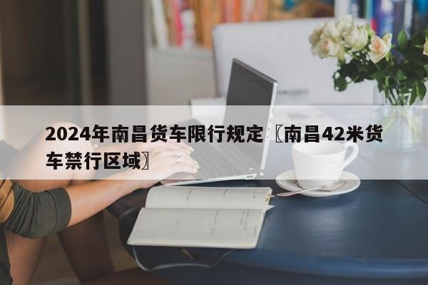 2024年南昌货车限行规定〖南昌42米货车禁行区域〗