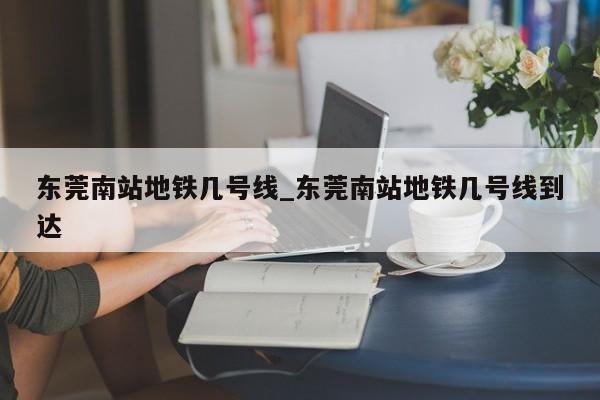 东莞南站地铁几号线_东莞南站地铁几号线到达