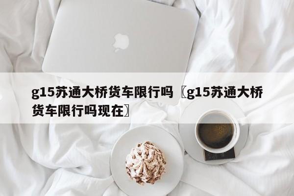 g15苏通大桥货车限行吗〖g15苏通大桥货车限行吗现在〗