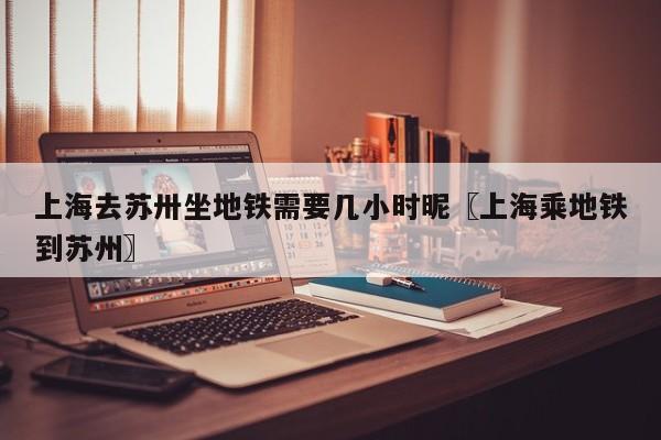 上海去苏卅坐地铁需要几小时昵〖上海乘地铁到苏州〗
