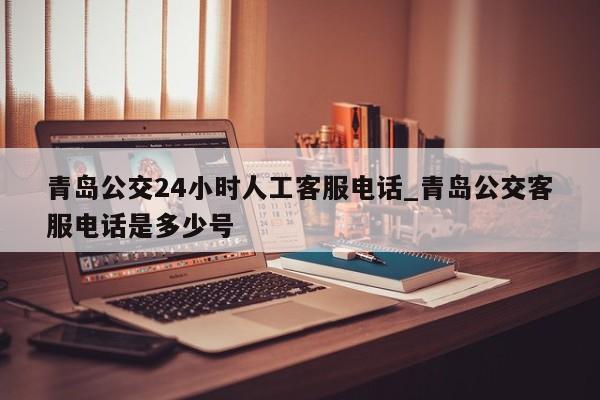 青岛公交24小时人工客服电话_青岛公交客服电话是多少号