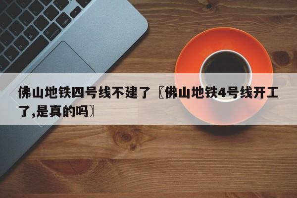 佛山地铁四号线不建了〖佛山地铁4号线开工了,是真的吗〗