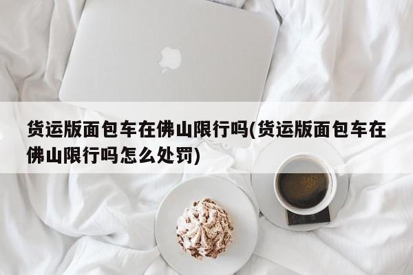 货运版面包车在佛山限行吗(货运版面包车在佛山限行吗怎么处罚)