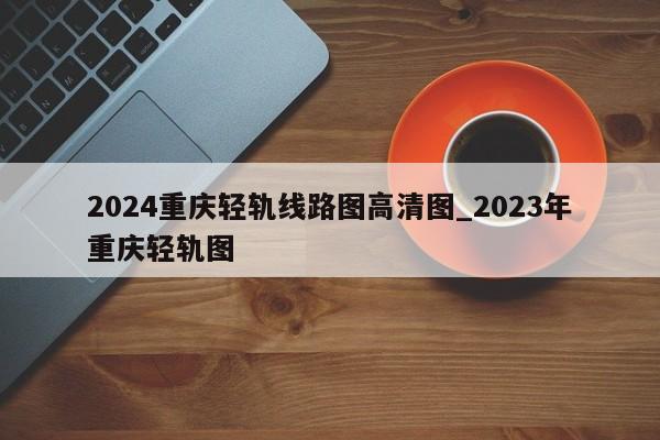 2024重庆轻轨线路图高清图_2023年重庆轻轨图