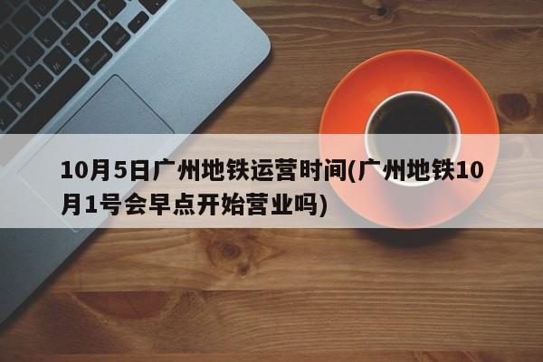 10月5日广州地铁运营时间(广州地铁10月1号会早点开始营业吗)