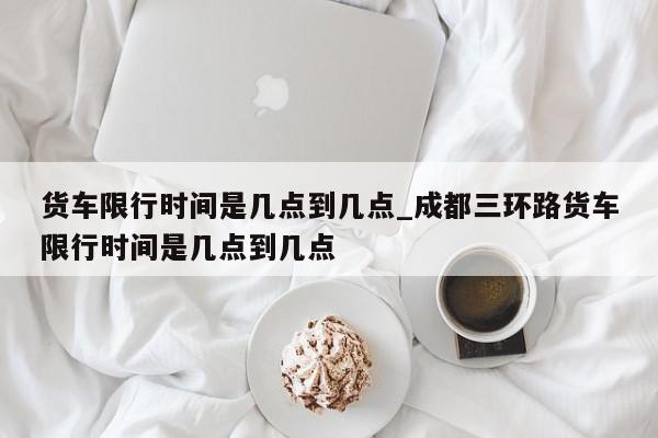 货车限行时间是几点到几点_成都三环路货车限行时间是几点到几点