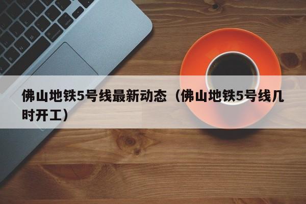 佛山地铁5号线最新动态（佛山地铁5号线几时开工）