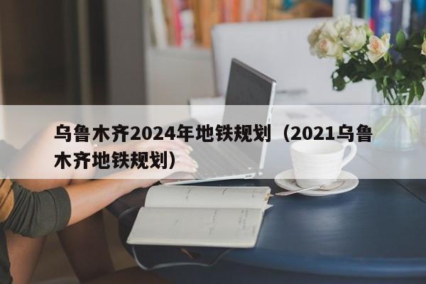 乌鲁木齐2024年地铁规划（2021乌鲁木齐地铁规划）