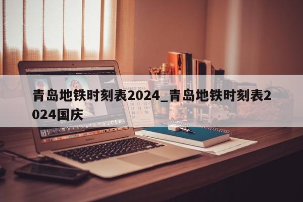 青岛地铁时刻表2024_青岛地铁时刻表2024国庆