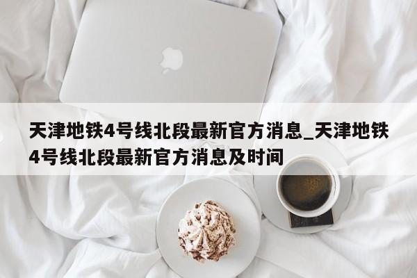 天津地铁4号线北段最新官方消息_天津地铁4号线北段最新官方消息及时间