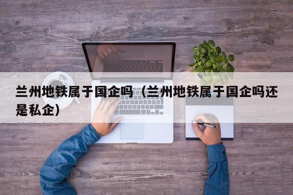 兰州地铁属于国企吗（兰州地铁属于国企吗还是私企）