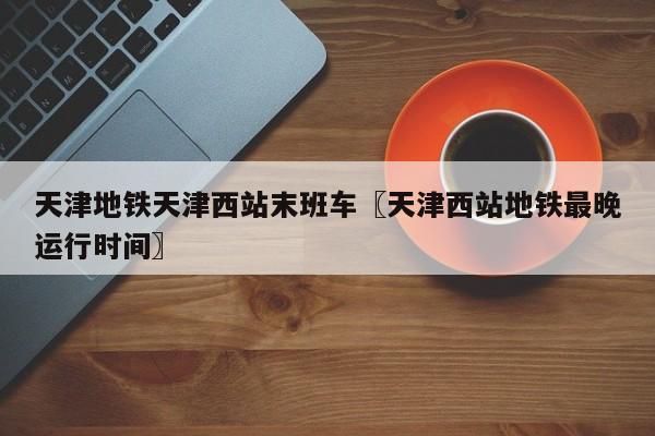 天津地铁天津西站末班车〖天津西站地铁最晚运行时间〗