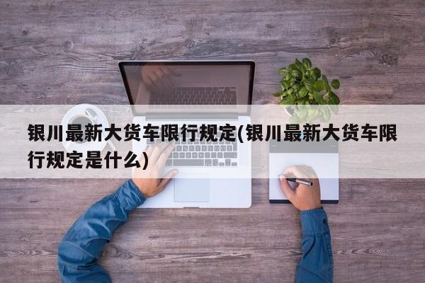 银川最新大货车限行规定(银川最新大货车限行规定是什么)