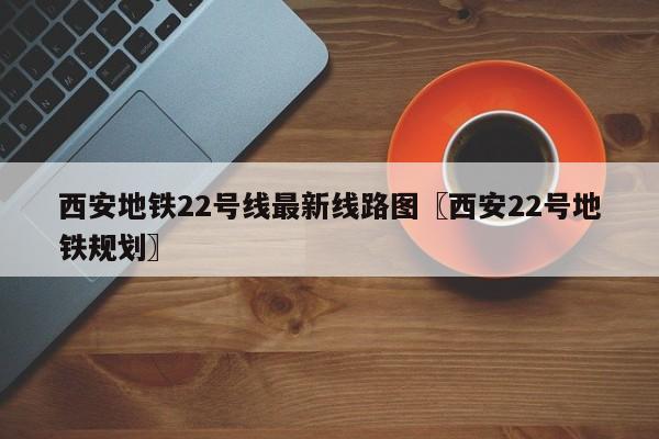 西安地铁22号线最新线路图〖西安22号地铁规划〗