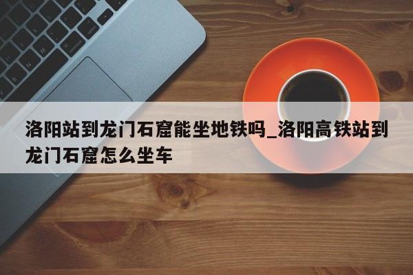 洛阳站到龙门石窟能坐地铁吗_洛阳高铁站到龙门石窟怎么坐车