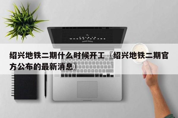 绍兴地铁二期什么时候开工〖绍兴地铁二期官方公布的最新消息〗