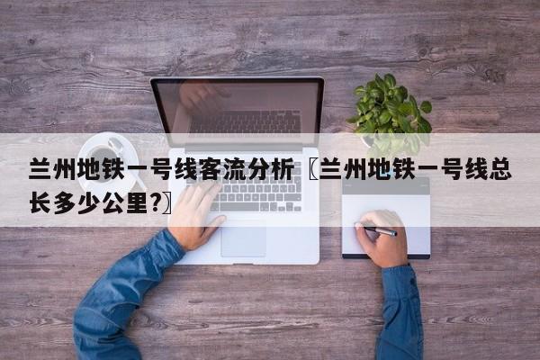 兰州地铁一号线客流分析〖兰州地铁一号线总长多少公里?〗