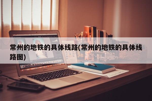 常州的地铁的具体线路(常州的地铁的具体线路图)