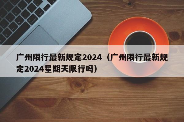 广州限行最新规定2024（广州限行最新规定2024星期天限行吗）