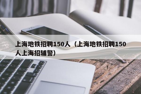 上海地铁招聘150人（上海地铁招聘150人上海招辅警）