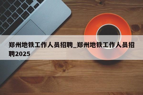 郑州地铁工作人员招聘_郑州地铁工作人员招聘2025