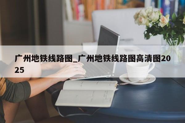 广州地铁线路图_广州地铁线路图高清图2025