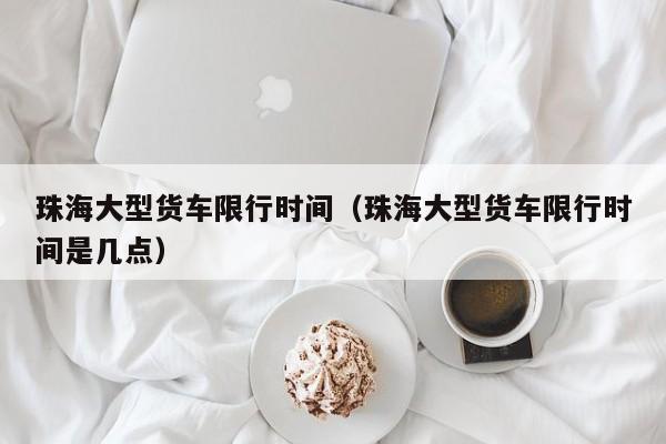 珠海大型货车限行时间（珠海大型货车限行时间是几点）
