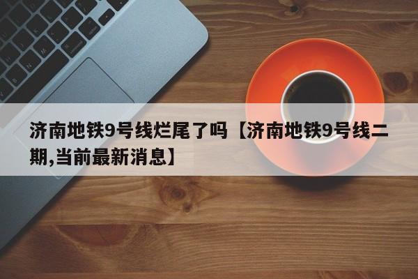 济南地铁9号线烂尾了吗【济南地铁9号线二期,当前最新消息】