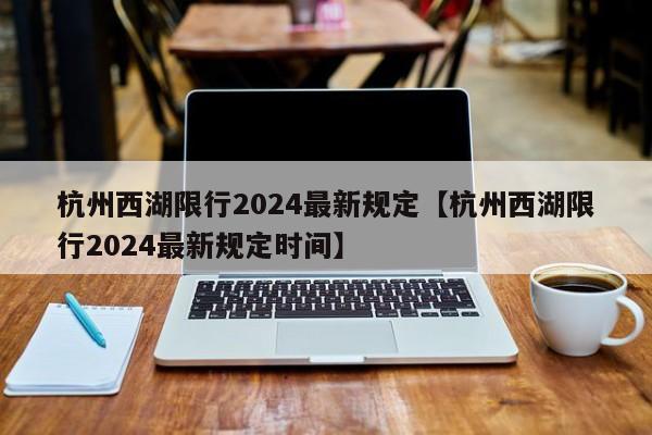 杭州西湖限行2024最新规定【杭州西湖限行2024最新规定时间】