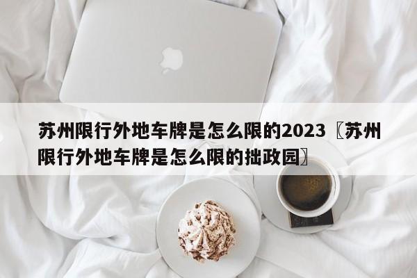 苏州限行外地车牌是怎么限的2023〖苏州限行外地车牌是怎么限的拙政园〗